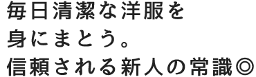 毎日清潔な洋服を身にまとう。信頼される新人の常識◎