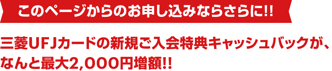 このページからのお申し込みならさらに！！ 三菱UFJカードの新規ご入会特典キャッシュバックが、なんと最大2,000円増額!!