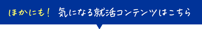 ほかにも！ 気になる就活コンテンツはこちら