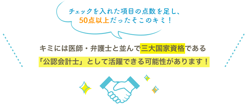 チェックを入れた項目の点数を足し、50点以上だったそこのキミ！キミには医師・弁護士と並んで三大国家資格である「公認会計士」として活躍できる可能性があります！