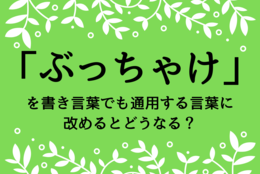 「ぶっちゃけ」を書き言葉でも通用する言葉に改めるとどうなる？社会人として身につけたい、知性を感じさせる語彙力